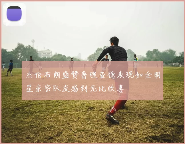 杰伦布朗盛赞普理查德表现如全明星亲密队友感到无比欣喜