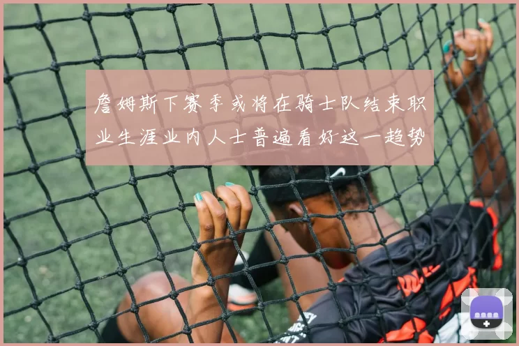 詹姆斯下赛季或将在骑士队结束职业生涯业内人士普遍看好这一趋势