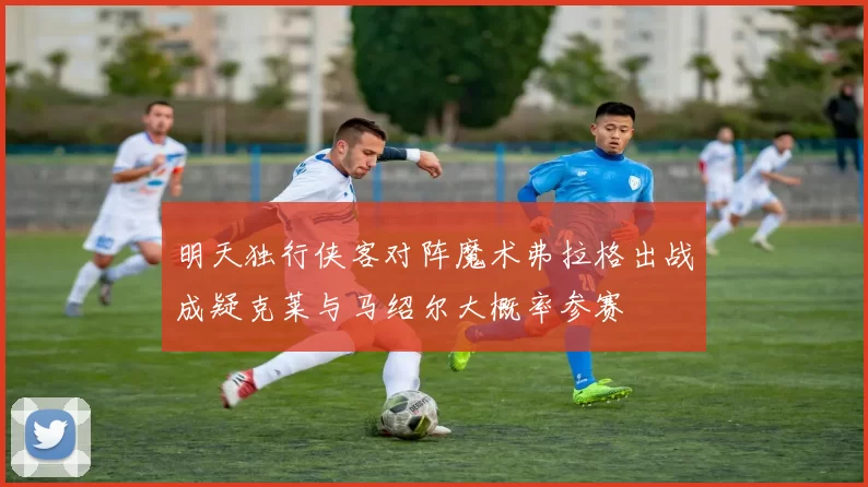 明天独行侠客对阵魔术弗拉格出战成疑克莱与马绍尔大概率参赛