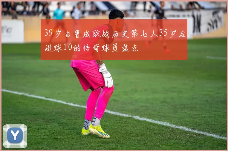 39岁吉鲁成欧战历史第七人35岁后进球10的传奇球员盘点