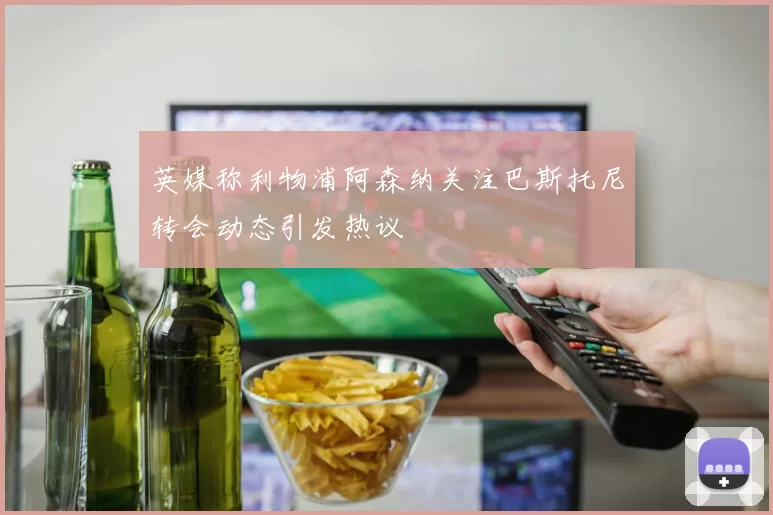 英媒称利物浦阿森纳关注巴斯托尼转会动态引发热议