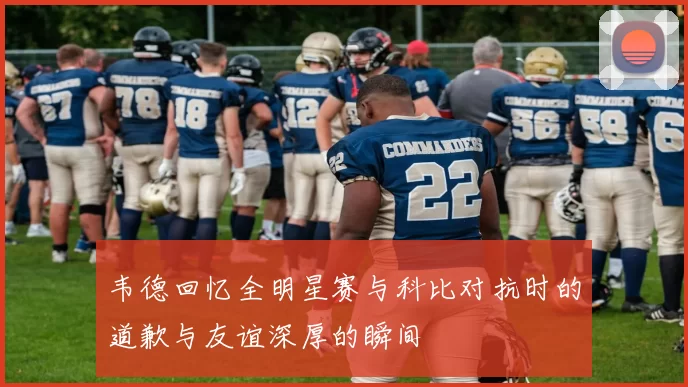 韦德回忆全明星赛与科比对抗时的道歉与友谊深厚的瞬间