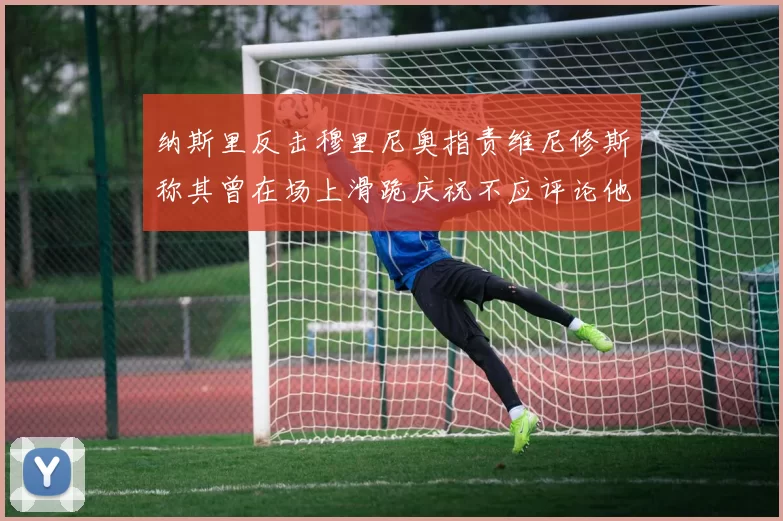 纳斯里反击穆里尼奥指责维尼修斯称其曾在场上滑跪庆祝不应评论他人