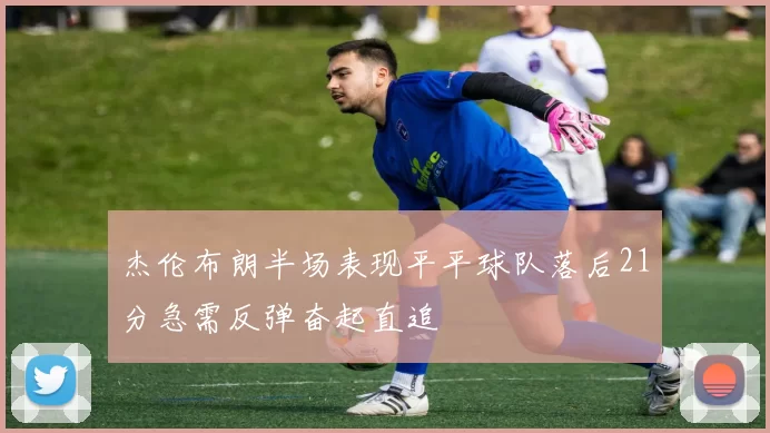 杰伦布朗半场表现平平球队落后21分急需反弹奋起直追