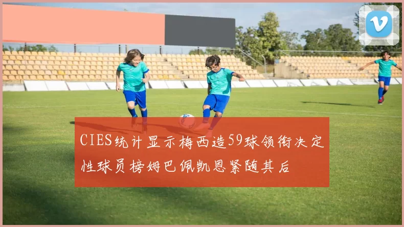 CIES统计显示梅西造59球领衔决定性球员榜姆巴佩凯恩紧随其后