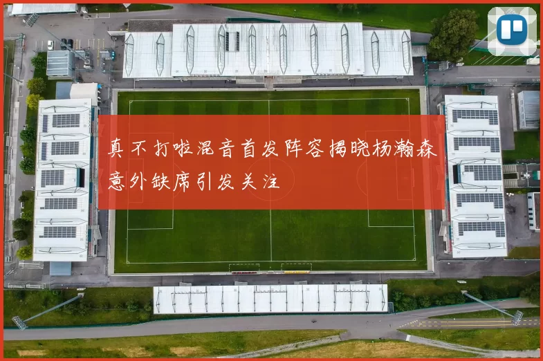 真不打啦混音首发阵容揭晓杨瀚森意外缺席引发关注