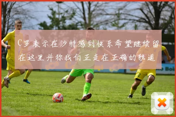 C罗表示在沙特感到快乐希望继续留在这里并称我们正走在正确的轨道上