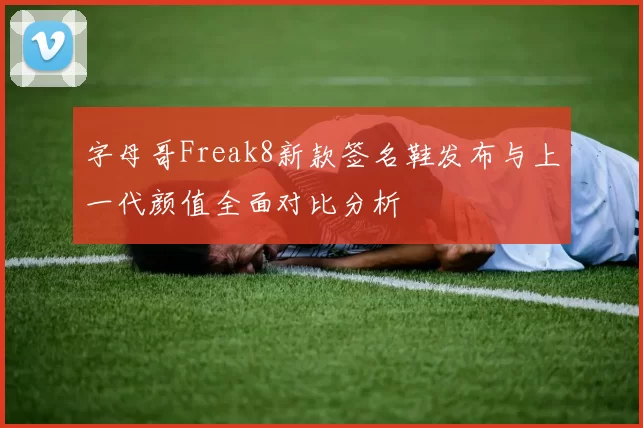 字母哥Freak8新款签名鞋发布与上一代颜值全面对比分析