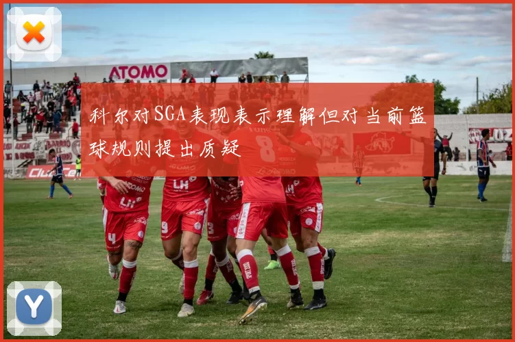 科尔对SGA表现表示理解但对当前篮球规则提出质疑