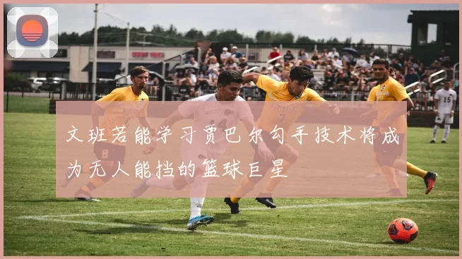 文班若能学习贾巴尔勾手技术将成为无人能挡的篮球巨星