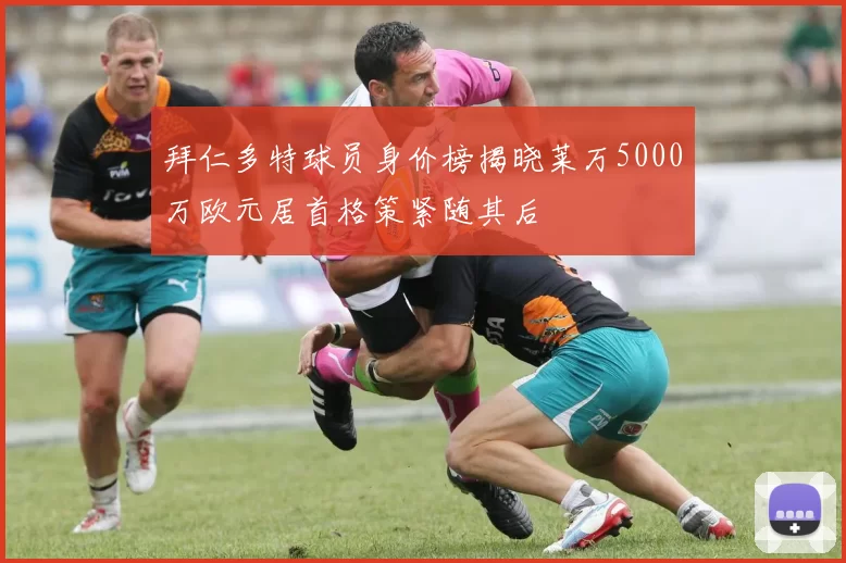 拜仁多特球员身价榜揭晓莱万5000万欧元居首格策紧随其后