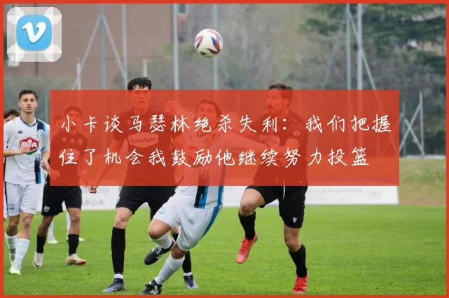 小卡谈马瑟林绝杀失利：我们把握住了机会我鼓励他继续努力投篮