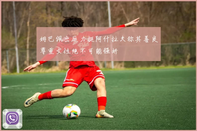 姆巴佩出庭力挺阿什拉夫称其善良尊重女性绝不可能强奸