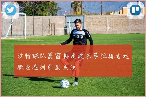 沙特球队夏窗再度追求萨拉赫吉达联合在列引发关注