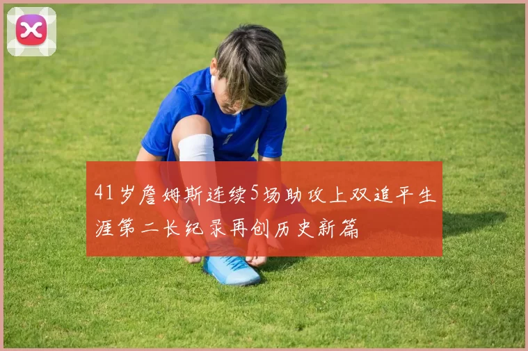 41岁詹姆斯连续5场助攻上双追平生涯第二长纪录再创历史新篇