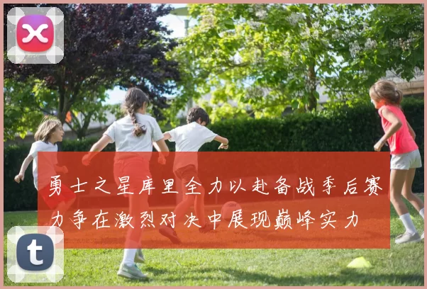 勇士之星库里全力以赴备战季后赛力争在激烈对决中展现巅峰实力