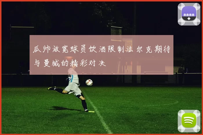 瓜帅放宽球员饮酒限制法尔克期待与曼城的精彩对决