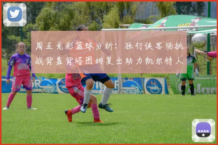 周五竞彩篮球分析：独行侠客场挑战背靠背塔图姆复出助力凯尔特人