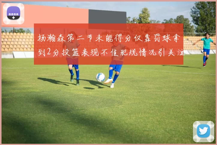 杨瀚森第二节未能得分仅靠罚球拿到2分投篮表现不佳犯规情况引关注