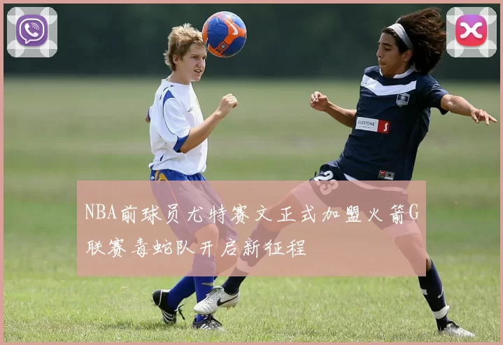 NBA前球员尤特赛文正式加盟火箭G联赛毒蛇队开启新征程